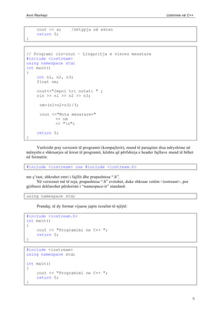 Avni Rexhepi                                                                    Ushtrime në C++



      cout << a;          /shtypja në ekran
      return 0;
}


// Programi cin-cout – Llogaritja e vleres mesatare
#include <iostream>
using namespace std;
int main()
{
    int n1, n2, n3;
    float nm;

      cout<<"Jepni tri notat: " ;
      cin >> n1 >> n2 >> n3;

       nm=(n1+n2+n3)/3;

       cout <<"Nota mesatare="
             << nm
             << "n";

      return 0;
}

      Varësisht prej versionit të programit (kompajlerit), mund të paraqiten disa ndryshime në
mënyrën e shkruarjes së kreut të programit, kështu që përfshirja e header fajllave mund të bëhet
në formatin:

#include <iostream> ose #include <iostream.h>

me ç‟rast, shkruhet emri i fajllit dhe prapashtesa “.h”.
      Në versionet më të reja, prapashtesa “.h” evitohet, duke shkruar vetëm <iostream>, por
gjithsesi deklarohet përdorimi i “namespace-it” standard:

using namespace std;

      Prandaj, të dy format vijuese japin rezultat të njëjtë:

#include <iostream.h>
int main()
{
    cout << "Programimi ne C++ ";
    return 0;
}

#include <iostream>
using namespace std;

int main()
{
    cout << "Programimi ne C++ ";
    return 0;
}


                                                                                               6
 