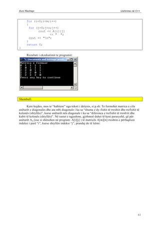 Avni Rexhepi                                                                       Ushtrime në C++



      for (i=0;i<m;i++)
      {
        for (j=0;j<n;j++)
             cout << A[i][j]
                    << " ";
        cout << "n";
      }
      return 0;
}

      Rezultati i ekzekutimit te programit:




Shembull:

      Keni kujdes, mos te “habiteni” nga teksti i detyres, si p.sh: Te formohet matrica e cila
anëtarët e diagonales dhe ata mbi diagonale i ka sa “shuma e dy-fishit të rreshtit dhe trefishit të
kolonës (shtyllës)”, kurse anëtarët nën diagonale i ka sa “diferenca e trefishit të rresh tit dhe
kubit të kolonës (shtyllës)”. Në rastet e ngjashme, gjithmoë duhet të keni parasyshë, që për
anëtarët A ij (ose si shënohen në program: A[i][j] ) të matricës A[m][n] rreshtin e përfaqëson
indeksi i parë “i”, kurse shtyllën indeksi “j”, prandaj do të këmi:




                                                                                                  61
 