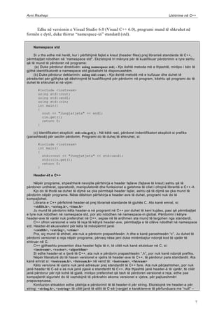 Avni Rexhepi                                                                                      Ushtrime në C++



     Edhe në versionin e Visual Studio 6.0 (Visual C++ 6.0), programi mund të shkruhet në
formën e dytë, duke thirrur “namespace-in” standard (std).


    Namespace std

     Si u tha edhe më herët, kur i përfshijmë fajlat e kreut (header files) prej librarisë standarde të C++,
përmbajtjet ndodhen në “namespace std”. Ekzistojnë tri mënyra për të kualifikuar përdorimin e tyre ashtu
që të mund të përdoren në programe:
      (a) Duke përdorur direktivën: using namespace std; - Kjo është metoda më e thjeshtë, mirëpo i bën të
gjithë identifikatorët e namespace std globalisht të disponueshëm.
     (b) Duke përdorur deklarimin: using std::cout; - Kjo është metodë më e kufizuar dhe duhet të
përsësritet për gjithçka që dëshirojmë të kualifikojmë për përdorim në program, kështu që programi do të
duhet të shkruhet si në vijim:

       #include <iostream>
       using std::cout;
       using std::endl;
       using std::cin;
       int main()
       {
         cout << "Jungjatjeta" << endl;
         cin.get();
         return 0;
       }

    (c) Identifikatori eksplicit: std::cin.get(); - Në këtë rast, përdoret indentifikatori eksplicit si prefiks
(parashtesë) për secilin përdorim. Programi do të duhej të shkruhet, si:

       #include <iostream>
       int main()
       {
         std::cout << "Jungjatjeta" << std::endl;
         std::cin.get();
         return 0;
       }

    Header-ët e C++

     Nëpër programe, shpeshherë nevojite përfshirja e header fajlave (fajlave të kreut) ashtu që të
përdoren urdhërat, operatorët, manipulatorët dhe funksionet e gatshme të cilat i ofrojnë libraritë e C++ -it.
     Kjo do të thotë se duhet të dijmë se çka përmbajë header fajlat, ashtu që të dijmë se çka mund të
përdorim nëpër programe. Nëse dështon përfshirja e header-ave të duhet, programi nuk do të
kompajlohet.
     Libraria e C++ përfshinë header-at prej librarisë standarde të gjuhës C. Ato kanë emrat, si:
     <stdlib.h>, <string.h>, <time.h>
     Ju mund të përdorini këta header-a në programt në C++ por duhet të keni kujdes, pasi që përmbajtjet
e tyre nuk ndodhen në namespace std, por ato ndodhen në namespace-in global. Përdorimi i këtyre
header-ave të vjetër nuk preferohet në C++, sepse në të ardhmen ata mund të largohen nga standardi.
     C++ ofron versionet e veta të reja të këtyrë header-ave, përmbajtja e të cilëve ndodhet në namespace
std. Header-ët ekuaivalent për këta të mësipërmit janë:
     <cstdlib>, <cstring>, <ctime>
     Pra, siç mund të shihet, ata nuk e përdorin prapashtesën .h dhe e kanë parashtesën “c”. Ju duhet të
përdorni versionet e reja nëpër programe, përveq nëse jeni duke mirëmbajtur ndonjë kod të vjetër të
shkruar në C.
     C++ gjithashtu prezenton disa header fajla të ri, të cilët nuk kanë ekzistuar në C, si:
     <iostream>, <vector>, <algorithm>
     Si edhe header-at e tjerë të C++, ata nuk e përdorin prapashtesën “.h”, por nuk kanë ndonjë prefiks.
     Nëpër literaturë do të hasen versionet e vjetra të header-ave të C++, të përdorur para standardit. Ata
kanë emrat si: <iostream.h>, <fstream.h> në vend të: <iostream>, <fstream>
     Këto versione të vjetra nuk janë adresuar prej standardit të C++ fare. Ata nuk përjashtohen, por nuk
janë header të C-së e as nuk janë pjesë e standardit të C++. Ata thjeshtë janë header-ë të vjetër, të cilët
janë përdorur për një kohë të gjatë, mirëpo preferohet që tash të përdoren versionet e reja, edhe pse
kompajlerët sigurisht do të vazhdojnë të përkrahin akoma versionet e vjetra, për pajtueshmëri
prapavepruese.
     Konfuzion shkakton edhe çështja e përdorimit të të header-it për string. Ekzistojnë tre header-a për
string: <string.h>, <cstring> të cilët janë të stilit të C-së (vargjet e karaktereve të përfunduara me “null” –



                                                                                                                  7
 