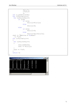 Avni Rexhepi                                   Ushtrime në C++



                   {6,1,7},
                   {-9,4,2}
                   };
      int i,j,R[m+l][n+k];
      for (i=0;i<m+l;i++)
        for (j=0;j<n+k;j++)
             if (i<m)
                   if (j<n)
                        R[i][j]=F[i][j];
                   else
                        R[i][j]=0;
             else
                   if (j<n)
                        R[i][j]=0;
                   else
                        R[i][j]=G[i-m][j-n];
      cout << "Matrica e formuar"
         << "n";
      for (i=0;i<m+l;i++)
      {
        for (j=0;j<n+k;j++)
        {
             cout.width(5);
             cout << R[i][j];
        }
        cout << "n";
      }
      return 0;
}




                                                            71
 