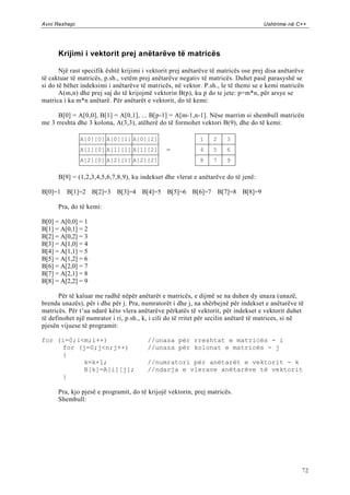 Avni Rexhepi                                                                        Ushtrime në C++




      Krijimi i vektorit prej anëtarëve të matricës

       Një rast specifik është krijimi i vektorit prej anëtarëve të matricës ose prej disa anëtarëve
të caktuar të matricës, p.sh., vetëm prej anëtarëve negativ të matricës. Duhet pasë parasyshë se
si do të bëhet indeksimi i anëtarëve të matricës, në vektor. P.sh., le të themi se e kemi matricën
       A(m,n) dhe prej saj do të krijojmë vektorin B(p), ku p do te jete: p=m*n, për arsye se
matrica i ka m*n anëtarë. Për anëtarët e vektorit, do të kemi:

      B[0] = A[0,0], B[1] = A[0,1], ... B[p-1] = A[m-1,n-1]. Nëse marrim si shembull matricën
me 3 rreshta dhe 3 kolona, A(3,3), atëherë do të formohet vektori B(9), dhe do të kemi:

               A[0][0] A[0][1] A[0][2]                      1    2    3
               A[1][0] A[1][1] A[1][2]         =            4    5    6
               A[2][0] A[2][1] A[2][2]                      8    7    9

      B[9] = (1,2,3,4,5,6,7,8,9), ku indekset dhe vlerat e anëtarëve do të jenë:

B[0]=1 B[1]=2 B[2]=3 B[3]=4 B[4]=5 B[5]=6 B[6]=7 B[7]=8 B[8]=9

      Pra, do të kemi:

B[0] = A[0,0] = 1
B[1] = A[0,1] = 2
B[2] = A[0,2] = 3
B[3] = A[1,0] = 4
B[4] = A[1,1] = 5
B[5] = A[1,2] = 6
B[6] = A[2,0] = 7
B[7] = A[2,1] = 8
B[8] = A[2,2] = 9

       Për të kaluar me radhë nëpër anëtarët e matricës, e dijmë se na duhen dy unaza (unazë,
brenda unazës), për i dhe për j. Pra, numratorët i dhe j, na shërbejnë për indekset e anëtarëve të
matricës. Për t‟ua ndarë këto vlera anëtarëve përkatës të vektorit, për indekset e vektorit duhet
të definohet një numrator i ri, p.sh., k, i cili do të rritet për secilin anëtarë të matrices, si në
pjesën vijuese të programit:

for (i=0;i<m;i++)                       //unaza për rreshtat e matricës - i
     for (j=0;j<n;j++)                  //unaza për kolonat e matricës - j
     {
           k=k+1;                       //numratori për anëtarët e vektorit - k
           B[k]=A[i][j];                //ndarja e vlerave anëtarëve të vektorit
     }

      Pra, kjo pjesë e programit, do të krijojë vektorin, prej matricës.
      Shembull:




                                                                                                   72
 