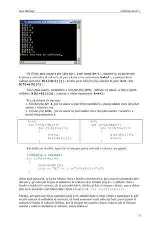 Avni Rexhepi                                                                        Ushtrime në C++




      Në fillim, para unazave për i dhe për j, kemi marrë k=-1;, meqenë se, në pjesën për
krijimin e anëtarëve të vektorit, së pari e kemi rritur numratorin k=k+1;, e pastaj e kemi
caktuar anëtartin: B[k]=A[i][j]; kështu që të fillojmë prej indeksit të parë: k=0; dhe
B[0]=A[0][0];.
     Nëse, para unazës, numratorin e fillojmë prej, k=0; atëherë, në unazë, së pari e japim
urdhërin: B[k]=A[i][j]; e pastaj, e rrisim numratorin: k=k+1;

      Pra, ekzistojnë dy opcione:
     1. Fillohet prej k=-1, por në unazë së pari rritet numratori, e pastaj ndahet vlera (krijohet
     anëtari i vektorit), ose
     2. Fillohet prej k=0, por në unazë së pari ndahet vlera (krijohet anëtari i vektorit), e
     pastaj rritet numratori k.

       k=-1;                                               k=0;
       for (i=0;i<m;i++)                                   for (i=0;i<m;i++)
             for (j=0;j<n;j++)                                  for (j=0;j<n;j++)
             {                                                  {
                  k=k+1;                                              B[k]=A[i][j];
                  B[k]=A[i][j];                                       k=k+1;
             }                                                  }

      Kjo është me rëndësi, sepse kur të shtypen pastaj anëtarët e vektorit, me pjesën:

      //Shtypja e vektorit
      for (i=0;i<=k;i++)
       {
             cout.width(3);
             cout << "B[" << i <<"]="<<B[i]<<"n";
       }

duhet pasë parasysh, se ku ka mbetur vlera e fundit e numratorit k, prej unazave paraprake për i
dhe për j, që ishin për krijim të anëtarëve të vektorit. Kur fill ohet prej k=-1, atëherë vlera e
fundit e indeksit të vektorit, do të jetë pikërisht k, kështu që kur të shtypet vektori, unaza shkon
deri në k, pra duke e përfshirë edhe vlerën e k-së, i<=k: for (i=0;i<=k;i++).

Mirëpo, në rastin kur fillon numratori prej k=0, atëherë duke e rritur vlerën e numratorit k, për
secilin anëtarë të ardhshëm të matricës, në fund numratori rritet edhe një herë, pas krijimit të
anëtarit të fundit të vektorit. Kështu, kur të shtypet me unazën vijuese vektori, për të shtypur
numrin e saktë të anëtarëve të vektorit, unaza shkon si:


                                                                                                  75
 