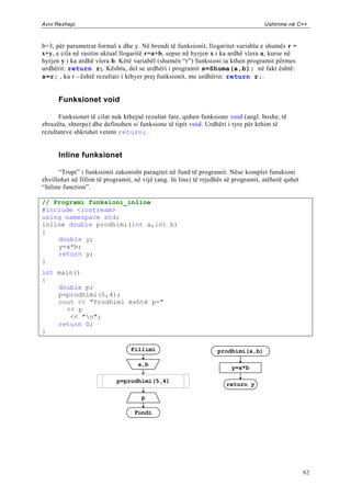 Avni Rexhepi                                                                        Ushtrime në C++



b=3, për parametrat formal x dhe y. Në brendi të funksionit, llogaritet variabla e shumës r =
x+y, e cila në rasitin aktual llogaritë r=a+b, sepse në hyrjen x i ka ardhë vlera a, kurse në
hyrjen y i ka ardhë vlera b. Këtë variabël (shumën “r”) funksioni ia kthen programit përmes
urdhërit: return r;. Kështu, del se urdhëri i programit s=Shuma(a,b); në fakt është:
s=r; , ku r - është rezultati i kthyer prej funksionit, me urdhërin: return r;.


      Funksionet void

      Funksionet të cilat nuk kthejnë rezultat fare, quhen funksione void (angl. boshe, të
zbrazëta, shterpe) dhe definohen si funksione të tipit void. Urdhëri i tyre për kthim të
rezultateve shkruhet vetem return;.


      Inline funksionet

      “Trupi” i funksionit zakonisht paraqitet në fund të programit. Nëse komplet funskioni
zhvillohet në fillim të programit, në vijë (ang. In line) të rrjedhës së programit, atëherë quhet
“Inline function”.

// Programi funksioni_inline
#include <iostream>
using namespace std;
inline double prodhimi(int a,int b)
{
    double y;
    y=a*b;
    return y;
}
int main()
{
    double p;
    p=prodhimi(5,4);
    cout << "Prodhimi është p="
      << p
       << "n";
    return 0;
}

                                 Fillimi                          prodhimi(a,b)

                                    a,b
                                                                       y=a*b

                            p=prodhimi(5,4)
                                                                     return y

                                     p

                                  Fundi




                                                                                                    82
 