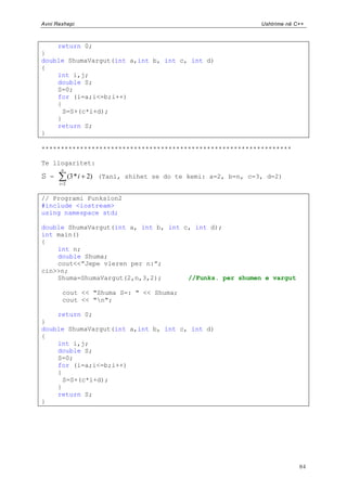 Avni Rexhepi                                                      Ushtrime në C++



    return 0;
}
double ShumaVargut(int a,int b, int c, int d)
{
    int i,j;
    double S;
    S=0;
    for (i=a;i<=b;i++)
    {
      S=S+(c*i+d);
    }
    return S;
}

*****************************************************************

Te llogaritet:
        n
S   =         (3 * i 2) (Tani, shihet se do te kemi: a=2, b=n, c=3, d=2)
        i 2


// Programi Funksion2
#include <iostream>
using namespace std;

double ShumaVargut(int a, int b, int c, int d);
int main()
{
    int n;
    double Shuma;
    cout<<”Jepe vleren per n:”;
cin>>n;
    Shuma=ShumaVargut(2,n,3,2);       //Funks. per shumen e vargut

         cout << "Shuma S=: " << Shuma;
         cout << "n";

    return 0;
}
double ShumaVargut(int a,int b, int c, int d)
{
    int i,j;
    double S;
    S=0;
    for (i=a;i<=b;i++)
    {
      S=S+(c*i+d);
    }
    return S;
}




                                                                               84
 