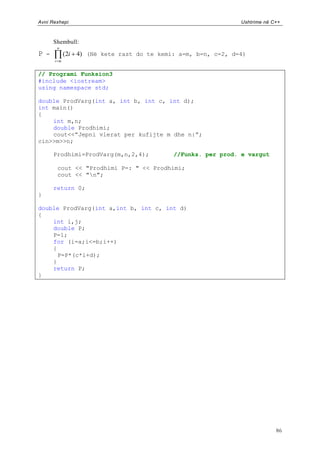Avni Rexhepi                                                    Ushtrime në C++



        Shembull:
         n
P   =         (2i 4) (Në kete rast do te kemi: a=m, b=n, c=2, d=4)
        i m


// Programi Funksion3
#include <iostream>
using namespace std;

double ProdVarg(int a, int b, int c, int d);
int main()
{
    int m,n;
    double Prodhimi;
    cout<<”Jepni vlerat per kufijte m dhe n:”;
cin>>m>>n;

        Prodhimi=ProdVarg(m,n,2,4);          //Funks. per prod. e vargut

         cout << "Prodhimi P=: " << Prodhimi;
         cout << "n";

        return 0;
}

double ProdVarg(int a,int b, int c, int d)
{
    int i,j;
    double P;
    P=1;
    for (i=a;i<=b;i++)
    {
      P=P*(c*i+d);
    }
    return P;
}




                                                                             86
 