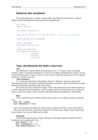 Avni Rexhepi                                                                          Ushtrime në C++



         Deklarimi dhe inicializimi

      Nëse gjatë deklarimit, variablës i ndahet edhe vlera fillestare (inicializuese), atëherë
thuhet se kemi bërë deklarimin dhe inicializimin njëkohësisht.

         int i=5;
         double a=5.3;

         int A[5]={7,2,4,1,3};

         char Z[7]={'d','4','*','a','G','$'}; //Vektori me karaktere

         const double PI=3.1415926;

         const int m=5;
         int A[m]={7,2,4,1,3};

         const int m=4,n=3;
         int K[m][n]={{7,4,1},
                      {2,5,8},
                      {3,6,2},
                      {8,1,3}};



         Tipet, identifikatorët dhe fjalët e rezervuara
       Tipi
       Kur dëshironi të ruani të dhëna në një program në C++, si numri i plotë ose ndonjë
karakter, duhet t‟i tregojmë kompajlerit se cilin tip të të dhënave dëshirojmë ta ruajmë. Tipi do
të ketë karakteristikat, si rangu i vlerave të cilat mund të ruhen dhe operacionet të cilat mund të
kryhen në variablat e atij tipi.
       Tipet themelore
       C++ ofron tipet themelore të brendshme (built-in): Boolean, character, integer dhe
floating-point (pikë e lëvizshme). Gjithashtu mundëson krjijimin e tipeve të shfrytëzuesit duke
përdorur enumeration (grupimin) dhe class (klasa).
       Për secilin prej tipeve themelore rangu i vlerave dhe operacioneve që mund të kryhen në
to është i përcaktuar prej kompajlerit. Secili kompajler duhet të ofrojë operac ionet e njëjta për
tipin e veçantë por rangu i vlerave mund të ndryshojë ndërmjet kompajlerëve të ndryshëm.

         Bool
         Vlera e tipit Bool-ean (të Bulit) mund të kenë vlerën true (e saktë) ose false (e pasaktë).
P.sh.,
  bool tek = false;
  bool VlerauGjet = true;

  Nëse vlera buleane konvertohet në numër të plotë, atëherë true bëhet 1 kurse false bëhet 0.
  Nëse një vlerë numerike e plotë konvertohet në vlerë Bool-eane, atëherë vlera 0 bëhet false
kurse çfarëdo vlere jo-zero bëhet true (e saktë).

         Character
      Tipi karakter përdoret për të ruajtur shkronjat, shifrat dhe simbolet (zakonisht ASCII
karakteret, por jo gjithmonë). P.sh.,
     char menyja = 'q';
     char vleraHyrese = '3';
     char SimboliPerqind = '%';



                                                                                                       9
 