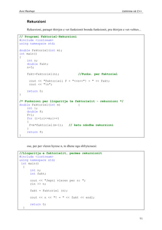 Avni Rexhepi                                                                          Ushtrime në C++



        Rekurzioni

        Rekurzioni, paraqet thirrjen e vet funksionit brenda funksionit, pra thirrjen e vet -vehtes...

// Programi Faktoriel-Rekurzioni
#include <iostream>
using namespace std;

double Faktoriel(int m);
int main()
{
    int n;
    double Fakt;
    n=5;

        Fakt=Faktoriel(n);                        //Funks. per Faktoriel

         cout << "Faktorieli F = "<<n<<"! = " << Fakt;
         cout << "n";

        return 0;
}

/* Funksioni per llogaritje te faktorielit - rekurzioni */
double Faktoriel(int m)          {
    int i;
    double F;
    F=1;
    for (i=1;i<=m;i++)
    {
      F=m*Faktoriel(m-1);  // ketu ndodhe rekurzioni
    }
    return F;
}


        ose, per per vleren hyrese n, te dhene nga shfrytezuesi:

//Llogaritja e faktorielit, permes rekurzionit
#include <iostream>
using namespace std;
 int main()
  {
      int n;
      int fakt;

          cout << "Jepni vleren per n: ";
          cin >> n;

          fakt = Faktoriel (n);

          cout << n << "! = " << fakt << endl;

          return 0;
    }


                                                                                                    91
 