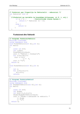 Avni Rexhepi                                             Ushtrime në C++




/* Funksioni per llogaritje te faktorielit - rekurzioni */
int Faktoriel (int n)
{
  //(funksioni pa variabla te brendshme plotesuese, si F, i, etj.)
       if (n > 1) {         //kontrollojme vleren hyrese n
           return n * Faktoriel (n - 1);
       }
       else {
          return 1;
      }
  }


      Funksionet dhe Vektorët

// Programi FunksioniVektori1
#include <iostream>
using namespace std;
void FormoVektorin(int X[],int n);
int main()
{
    const int m=5;
    int i,A[m];
    FormoVektorin(A,m);
    cout << "Vektori i formuarn";
    for (i=0;i<m;i++)
     cout << A[i]
               << " ";
    cout << "n";
  return 0;
}
void FormoVektorin(int X[],int n)
{
    int i;
    for (i=0;i<n;i++)
       X[i]=2*i;
    return;
}

// Programi FunksionVektor2
#include <iostream>
using namespace std;
int ShumaAntVektorit(int X[],int n);
int main()
{
    const int m=5;
    int Shuma;
    int A[m]={1,2,3,4,5};
    Shuma=ShumaAntVektorit(A,m);
    cout << "Shuma e anetareve te vektorit: "
        << Shuma
        << "n";
  return 0;
}


                                                                      92
 