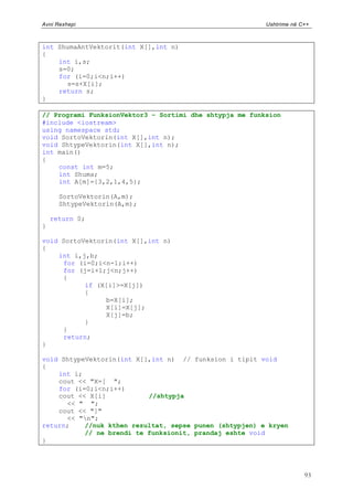 Avni Rexhepi                                             Ushtrime në C++



int ShumaAntVektorit(int X[],int n)
{
    int i,s;
    s=0;
    for (i=0;i<n;i++)
      s=s+X[i];
    return s;
}

// Programi FunksionVektor3 – Sortimi dhe shtypja me funksion
#include <iostream>
using namespace std;
void SortoVektorin(int X[],int n);
void ShtypeVektorin(int X[],int n);
int main()
{
    const int m=5;
    int Shuma;
    int A[m]={3,2,1,4,5};

      SortoVektorin(A,m);
      ShtypeVektorin(A,m);

    return 0;
}

void SortoVektorin(int X[],int n)
{
    int i,j,b;
     for (i=0;i<n-1;i++)
     for (j=i+1;j<n;j++)
     {
           if (X[i]>=X[j])
           {
                b=X[i];
                X[i]=X[j];
                X[j]=b;
           }
     }
     return;
}

void ShtypeVektorin(int X[],int n) // funksion i tipit void
{
    int i;
    cout << "X=[ ";
    for (i=0;i<n;i++)
    cout << X[i]           //shtypja
      << " ";
    cout << "]"
      << "n";
return;    //nuk kthen rezultat, sepse punen (shtypjen) e kryen
           // ne brendi te funksionit, prandaj eshte void
}




                                                                      93
 