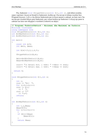 Avni Rexhepi                                                                       Ushtrime në C++



      Pra, funksioni void ShtypeVektorin(int X[],int n), nuk kthen rezultat,
sepse veprimet i kryen ne brendi te funksionit, keshtu qe s‟ka nevoje te ktheje rezultat fare.
Programi kryesor, i cili e e ka thirrur funksionin per ta kryer punen e caktuar, ne kete rast s‟ka
nevoje per rezultat kthyes prej funksionit, por vetem kerkon qe funksioni t‟a kryej nje pune te
caktuar (ne kete rast shtypjen e rezultatit (vektorit) ne dalje).

// Programi FunksionVektor4 – Minimumi dhe Maximumi me funksion
#include <iostream>
using namespace std;
void ShtypeVektorin(int X[],int n);
int AntMaxVektorit(int X[],int n);
int AntMinVektorit(int X[],int n);

int main()
{
    const int m=5;
    int Amin, Amax;

      int A[m]={3,2,1,4,5};

      ShtypeVektorin(A,m);

      Amin=AntMinVektorit(A,m);
      Amax=AntMaxVektorit(A,m);

      cout<< "n Antari min. i vekt: " <<Amin << endl;
      cout<< "n Antari max. i vekt: " <<Amax << endl;

    return 0;
}

void ShtypeVektorin(int X[],int n)
{
    int i;
    cout << "X=[ ";
    for (i=0;i<n;i++)
    cout << X[i]
      << " ";
    cout << "]"
      << "n";
    return;
}

int AntMaxVektorit(int X[],int n)
{
    int i,j,Xmax;
    Xmax=X[0];
    for (i=1;i<n;i++)
     {
     if (X[i]>Xmax)
           Xmax=X[i];
     }
     return Xmax;
}




                                                                                                     94
 