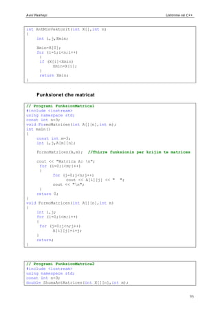 Avni Rexhepi                                               Ushtrime në C++



int AntMinVektorit(int X[],int n)
{
    int i,j,Xmin;

      Xmin=X[0];
      for (i=1;i<n;i++)
       {
       if (X[i]<Xmin)
             Xmin=X[i];
       }
       return Xmin;
}


      Funksionet dhe matricat

// Programi FunksionMatrica1
#include <iostream>
using namespace std;
const int n=3;
void FormoMatricen(int A[][n],int m);
int main()
{
    const int m=3;
    int i,j,A[m][n];

      FormoMatricen(A,m);   //Thirre funksionin per krijim te matrices

      cout << "Matrica A: n";
       for (i=0;i<m;i++)
       {
             for (j=0;j<n;j++)
                  cout << A[i][j] << "   ";
             cout << "n";
       }
      return 0;
}
void FormoMatricen(int A[][n],int m)
{
    int i,j;
    for (i=0;i<m;i++)
    {
      for (j=0;j<n;j++)
           A[i][j]=i+j;
    }
    return;
}



// Programi FunksionMatrica2
#include <iostream>
using namespace std;
const int n=3;
double ShumaAntMatrices(int X[][n],int m);


                                                                        95
 