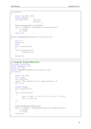 Avni Rexhepi                                               Ushtrime në C++



int main()
{
    const int m=2, n=3;
    double Shuma;
    int A[m][n]={     {1,2,3},
                      {4,5,6},
                                };
      Shuma=ShumaAntMatrices(A,m);
      cout << "Shuma e anetareve te matrices S="
          << Shuma
          << "n";
      return 0;
}
double ShumaAntMatrices(int X[][n],int m)
{
    int i,j;
    double s;
    s=0;
    for (i=0;i<m;i++)
    {
      for (j=0;j<n;j++)
           s=s+X[i][j];
    }
    return s;
}

// Programi FunksionMatrica2
#include <iostream>
using namespace std;
const int n=3;
double ShumaAntPozMat(int X[][n],int m);
int main()
{
    const int n=3;
    int i,j,m;
    int X[10][n];
    cout<< "Sa rreshta do t'i kete matrica: ";
    cin >> m;

      double Shuma;
      for (i=0;i<m;i++)
      {
        for (j=0;j<n;j++)
        {
             cout << "X[" << i+1 << "][" << j+1 << "]=";
             cin >> X[i][j];
        }
      }

      Shuma=ShumaAntPozMat(X,m);
      cout << "Shuma e anetareve pozitiv te matrices S="
          << Shuma
          << "n";
      return 0;
}



                                                                        96
 