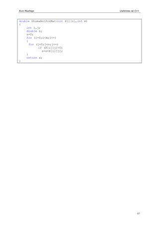 Avni Rexhepi                              Ushtrime në C++



double ShumaAntPozMat(int X[][n],int m)
{
    int i,j;
    double s;
    s=0;
    for (i=0;i<m;i++)
    {
      for (j=0;j<n;j++)
           if (X[i][j]>0)
             s=s+X[i][j];
    }
    return s;
}




                                                       97
 