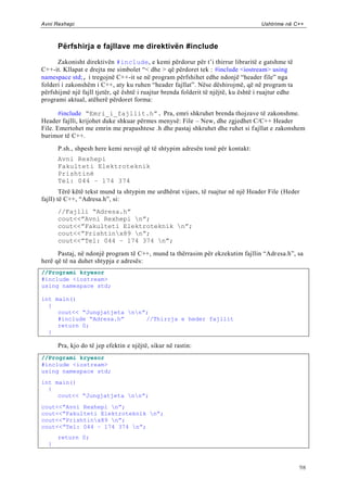 Avni Rexhepi                                                                         Ushtrime në C++



      Përfshirja e fajllave me direktivën #include

      Zakonisht direktivën #include, e kemi përdorur për t‟i thirrur libraritë e gatshme të
C++-it. Kllapat e drejta me simbolet “< dhe > që përdoret tek : #include <iostream> using
namespace std;, i tregojnë C++-it se në program përfshihet edhe ndonjë “header file” nga
folderi i zakonshëm i C++, aty ku ruhen “header fajllat”. Nëse dëshirojmë, që në program ta
përfshijmë një fajll tjetër, që është i ruajtur brenda folderit të njëjtë, ku është i ruajtur edhe
programi aktual, atëherë përdoret forma:

       #include “Emri_i_fajllit.h”. Pra, emri shkruhet brenda thojzave të zakonshme.
Header fajlli, krijohet duke shkuar përmes menysë: File – New, dhe zgjedhet C/C++ Header
File. Emertohet me emrin me prapashtese .h dhe pastaj shkruhet dhe ruhet si f ajllat e zakonshem
burimor të C++.
      P.sh., shpesh here kemi nevojë që të shtypim adresën tonë për kontakt:
      Avni Rexhepi
      Fakulteti Elektroteknik
      Prishtinë
      Tel: 044 – 174 374
        Tërë këtë tekst mund ta shtypim me urdhërat vijues, të ruajtur në një Header File (Heder
fajll) të C++, “Adresa.h”, si:
      //Fajlli “Adresa.h”
      cout<<”Avni Rexhepi n”;
      cout<<”Fakulteti Elektroteknik n”;
      cout<<”Prishtinx89 n”;
      cout<<”Tel: 044 – 174 374 n”;

      Pastaj, në ndonjë program të C++, mund ta thërrasim për ekzekutim fajllin “Adr esa.h”, sa
herë që të na duhet shtypja e adresës:
//Programi kryesor
#include <iostream>
using namespace std;

int main()
  {
     cout<< “Jungjatjeta nn”;
     #include “Adresa.h”      //Thirrja e heder fajllit
     return 0;
  }

      Pra, kjo do të jep efektin e njëjtë, sikur në rastin:
//Programi kryesor
#include <iostream>
using namespace std;
int main()
  {
     cout<< “Jungjatjeta nn”;
cout<<”Avni Rexhepi n”;
cout<<”Fakulteti Elektroteknik n”;
cout<<”Prishtinx89 n”;
cout<<”Tel: 044 – 174 374 n”;
      return 0;
  }



                                                                                                     98
 