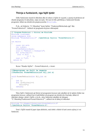 Avni Rexhepi                                                                       Ushtrime në C++



      Thirrja e funksionit, nga fajlli tjetër

      Edhe funksionet mund të shkruhen dhe të ruhen si fajlla të veçantë, e pastaj të përdoren në
shumë programe të ndryshme, sipas nevojës. Në rast të tillë, përfshirja e funksionit brenda
programit, bëhet me direktivën preprocesorike #include.

     P.sh., në folderin: “C:Shembuj” kemi fajllat: “FunksioniMeInclude.cpp” dhe
“FormoVektorin.h”. Atëherë në programin kryesor shkruajmë:

// Program-Funksioni i thirrur me #include
#include <iostream>
using namespace std;
#include "FormoVektorin.h" //përfshije fajllin “FormoVektorin.h”.

int main()
{
     const int m=5;
     int i,A[m];
     FormoVektorin(A,m);
     cout << "Vektori i formuarn";
     for (i=0;i<m;i++)
      cout << A[i]
                 << " ";
     cout << "n";
  return 0;
}

      Kurse “Header fajllin” – FormoVektorin.h, e kemi:

//Nenprogrami ne fajll te veqante
//Funksioni FormoVektorin(int X[],int n)

void FormoVektorin(int X[],int n)
{
    int i;
    for (i=0;i<n;i++)
       X[i]=2*i;
    return;
}

      Nëse fajlli i funksionit që thirret në programin kryesor nuk ndodhet në të njëjtin folder me
programin kryesor, atëherë kur të përfshihet në program me direktivën #include, duhet të
shkruhet shtegu i plotë i fajllit, si p.sh., nëse funksioni ndodhet në shtegun:
“C:ShembujFunksionetFormoVektorin.h””, atëherë do të duhej të shkruhet:

#include "C:ShembujFunksionetFormoVektorin.h"
//përfshije fajllin “FormoVektorin.h”.

      Emri i fajllit mund të jepet sipas dëshirës, nuk është e thënë të ketë emrin njësoj si vet
funksioni.




                                                                                                   99
 