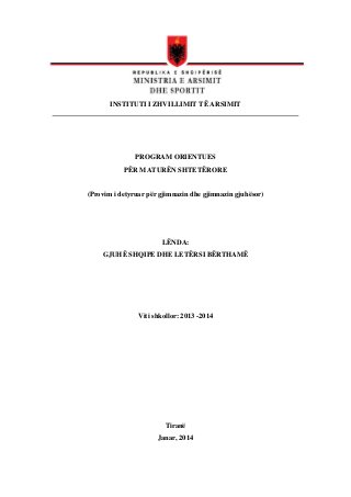 SIMOR 2013 – 2014

INSTITUTI I ZHVILLIMIT TË ARSIMIT

PROGRAM ORIENTUES
PËR MATURËN SHTETËRORE

(Provim i detyruar për gjimnazin dhe gjimnazin gjuhësor)

LËNDA:
GJUHË SHQIPE DHE LETËRSI BËRTHAMË

Viti shkollor: 2013 -2014

Tiranë
Janar, 2014

 