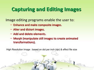 Capturing and Editing Images
Capturing and Editing Images
Image editing programs enable the user to:
– Enhance and make composite images.
Enhance and make composite images.
– Alter and distort images.
Alter and distort images.
– Add and delete elements.
Add and delete elements.
– Morph (manipulate still images to create animated
Morph (manipulate still images to create animated
transformations).
transformations).
High Resolution Image : based on dot per inch (dpi) & effect file size
 