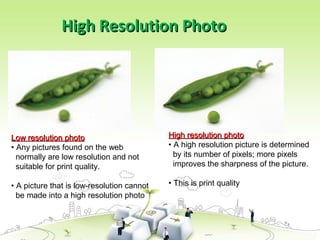 High Resolution Photo
High Resolution Photo
High resolution photo
High resolution photo
• A high resolution picture is determined
by its number of pixels; more pixels
improves the sharpness of the picture.
• This is print quality
Low resolution photo
Low resolution photo
• Any pictures found on the web
normally are low resolution and not
suitable for print quality.
• A picture that is low-resolution cannot
be made into a high resolution photo
 