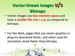 Vector-Drawn Images
Vector-Drawn Images v/s
v/s
Bitmaps
Bitmaps
• Vector images use less memory space and
have a smaller file size (.svg) as compared to
bitmaps.
• For the Web, pages that use vector graphics in
plug-ins download faster, and when used for
animation, draw faster than bitmaps.
 