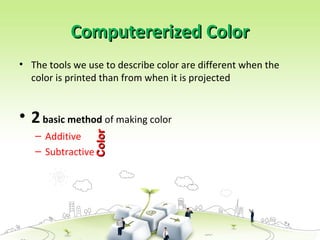 Computererized Color
Computererized Color
• The tools we use to describe color are different when the
color is printed than from when it is projected
• 2basic method of making color
– Additive
– Subtractive
Color
Color
 