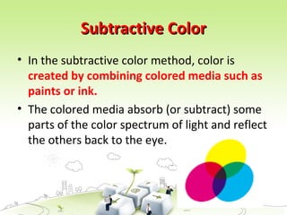 Subtractive Color
Subtractive Color
• In the subtractive color method, color is
created by combining colored media such as
paints or ink.
• The colored media absorb (or subtract) some
parts of the color spectrum of light and reflect
the others back to the eye.
 