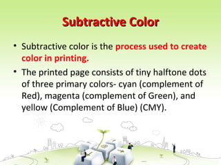 Subtractive Color
Subtractive Color
• Subtractive color is the process used to create
color in printing.
• The printed page consists of tiny halftone dots
of three primary colors- cyan (complement of
Red), magenta (complement of Green), and
yellow (Complement of Blue) (CMY).
 