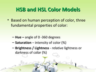HSB and HSL Color Models
HSB and HSL Color Models
• Based on human perception of color, three
fundamental properties of color:
– Hue – angle of 0 -360 degrees
– Saturation – intensity of color (%)
– Brightness / Lightness - relative lightness or
darkness of color (%)
 