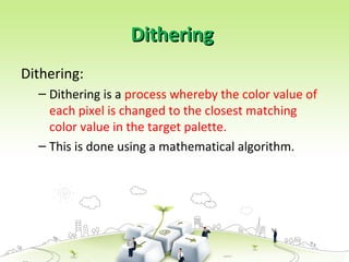 Dithering
Dithering
Dithering:
– Dithering is a process whereby the color value of
each pixel is changed to the closest matching
color value in the target palette.
– This is done using a mathematical algorithm.
 