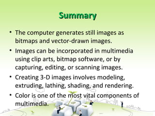 Summary
Summary
• The computer generates still images as
bitmaps and vector-drawn images.
• Images can be incorporated in multimedia
using clip arts, bitmap software, or by
capturing, editing, or scanning images.
• Creating 3-D images involves modeling,
extruding, lathing, shading, and rendering.
• Color is one of the most vital components of
multimedia.
 