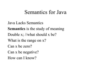 Semantics for Java
Java Lacks Semantics
Semantics is the study of meaning
Double x; //what should x be?
What is the range on x?
Can x be zero?
Can x be negative?
How can I know?
 