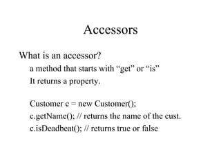 Accessors
What is an accessor?
a method that starts with “get” or “is”
It returns a property.
Customer c = new Customer();
c.getName(); // returns the name of the cust.
c.isDeadbeat(); // returns true or false
 