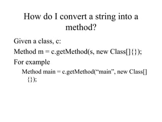 How do I convert a string into a
method?
Given a class, c:
Method m = c.getMethod(s, new Class[]{});
For example
Method main = c.getMethod(“main”, new Class[]
{});
 