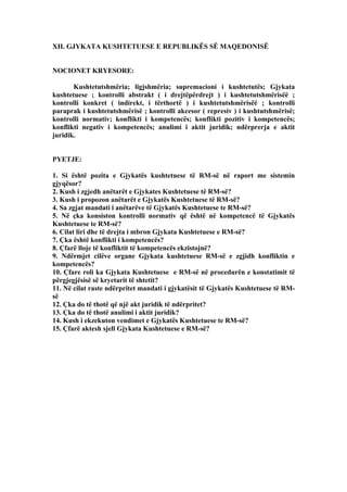 XII. GJYKATA KUSHTETUESE E REPUBLIKËS SË MAQEDONISË
NOCIONET KRYESORE:
Kushtetutshmëria; ligjshmëria; supremacioni i kushtetutës; Gjykata
kushtetuese ; kontrolli abstrakt ( i drejtëpërdrejt ) i kushtetutshmërisëë ;
kontrolli konkret ( indirekt, i tërthortë ) i kushtetutshmërisëë ; kontrolli
paraprak i kushtetutshmërisë ; kontrolli akcesor ( represiv ) i kushtutshmërisë;
kontrolli normativ; konflikti i kompetencës; konflikti pozitiv i kompetencës;
konflikti negativ i kompetencës; anulimi i aktit juridik; ndërprerja e aktit
juridik.
PYETJE:
1. Si është pozita e Gjykatës kushtetuese të RM-së në raport me sistemin
gjyqësor?
2. Kush i zgjedh anëtarët e Gjykates Kushtetuese të RM-së?
3. Kush i propozon anëtarët e Gjykatës Kushtetuese të RM-së?
4. Sa zgjat mandati i anëtarëve të Gjykatës Kushtetuese te RM-së?
5. Në çka konsiston kontrolli normativ që është në kompetencë të Gjykatës
Kushtetuese te RM-së?
6. Cilat liri dhe të drejta i mbron Gjykata Kushtetuese e RM-së?
7. Çka është konflikti i kompetencës?
8. Çfarë lloje të konfliktit të kompetencës ekzistojnë?
9. Ndërmjet cilëve organe Gjykata kushtetuese RM-së e zgjidh konfliktin e
kompetencës?
10. Çfare roli ka Gjykata Kushtetuese e RM-së në procedurën e konstatimit të
përgjegjësisë së kryetarit të shtetit?
11. Në cilat raste ndërpritet mandati i gjykatësit të Gjykatës Kushtetuese të RM-
së
12. Çka do të thotë që një akt juridik të ndërpritet?
13. Çka do të thotë anulimi i aktit juridik?
14. Kush i ekzekuton vendimet e Gjykatës Kushtetuese te RM-së?
15. Çfarë aktesh sjell Gjykata Kushtetuese e RM-së?
 