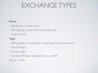 • Direct
• Routing key = queue name	

• No mapping or extra ﬂuff just a passthrough	

• Similar to JMS	

• Topic
• Binding pattern (routing key) is match against the queue name	

• Not full regex	

• Ex: log.*, log#	

• Not like JMSTopics, forget JMS, this is not JMS	

• Fanout + More
EXCHANGETYPES
 