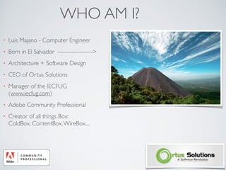 WHO AM I?
• Luis Majano - Computer Engineer	

• Born in El Salvador ------------------>	

• Architecture + Software Design	

• CEO of Ortus Solutions	

• Manager of the IECFUG
(www.iecfug.com)	

• Adobe Community Professional	

• Creator of all things Box:  
ColdBox, ContentBox,WireBox....
 