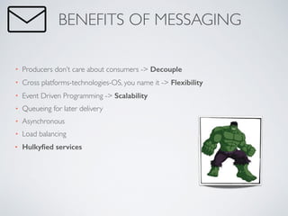• Producers don’t care about consumers -> Decouple	

• Cross platforms-technologies-OS, you name it -> Flexibility	

• Event Driven Programming -> Scalability	

• Queueing for later delivery	

• Asynchronous	

• Load balancing	

• Hulkyﬁed services
BENEFITS OF MESSAGING
 