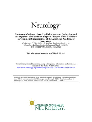 DOI 10.1212/WNL.0b013e31828d57dd
; Published online before print March 18, 2013;Neurology
Christopher C. Giza, Jeffrey S. Kutcher, Stephen Ashwal, et al.
Neurology
Development Subcommittee of the American Academy of
management of concussion in sports : Report of the Guideline
Summary of evidence-based guideline update: Evaluation and
March 19, 2013This information is current as of
http://www.neurology.org/content/early/2013/03/15/WNL.0b013e31828d57dd
located on the World Wide Web at:
The online version of this article, along with updated information and services, is
Neurology. All rights reserved. Print ISSN: 0028-3878. Online ISSN: 1526-632X.
since 1951, it is now a weekly with 48 issues per year. Copyright © 2013 American Academy of
® is the official journal of the American Academy of Neurology. Published continuouslyNeurology
 