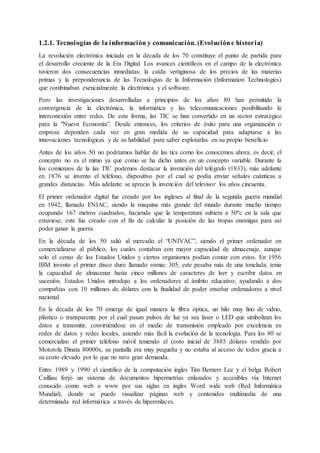 1.2.1. Tecnologías de la información y comunicación. (Evolucióne historia)
La revolución electrónica iniciada en la década de los 70 constituye el punto de partida para
el desarrollo creciente de la Era Digital. Los avances científicos en el campo de la electrónica
tuvieron dos consecuencias inmediatas: la caída vertiginosa de los precios de las materias
primas y la preponderancia de las Tecnologías de la Información (Information Technologies)
que combinaban esencialmente la electrónica y el software.
Pero las investigaciones desarrolladas a principios de los años 80 han permitido la
convergencia de la electrónica, la informática y las telecomunicaciones posibilitando la
interconexión entre redes. De esta forma, las TIC se han convertido en un sector estratégico
para la "Nueva Economía”. Desde entonces, los criterios de éxito para una organización o
empresa dependen cada vez en gran medida de su capacidad para adaptarse a las
innovaciones tecnológicas y de su habilidad para saber explotarlas en su propio beneficio.
Antes de los años 50 no podríamos hablar de las tics como los conocemos ahora, es decir, el
concepto no es el mimo ya que como se ha dicho antes en un concepto variable. Durante la
los comienzos de la las TIC podemos destacar la invención del telégrafo (1833), más adelante
en 1876 se invento el teléfono, dispositivo por el cual se podía enviar señales cuánticas a
grandes distancias. Más adelante se aprecio la invención del televisor los años cincuenta.
El primer ordenador digital fue creado por los ingleses al final de la segunda guerra mundial
en 1942, llamado ENIAC, siendo la maquina más grande del mundo durante mucho tiempo
ocupando 167 metros cuadrados, haciendo que la temperatura subiera a 50ºc en la sala que
estuviese, este fue creado con el fin de calcular la posición de las tropas enemigas para así
poder ganar la guerra.
En la década de los 50 salió al mercado el “UNIVAC”, siendo el primer ordenador en
comercializarse al público, los cuales contaban con mayor capacidad de almacenaje, aunque
solo el censo de los Estados Unidos y ciertos organismos podían contar con estos. En 1956
IBM invento el primer disco duro llamado romac 305, este pesaba más de una tonelada, tenia
la capacidad de almacenar hasta cinco millones de caracteres de leer y escribir datos en
sucesión. Estados Unidos introdujo a los ordenadores al ámbito educativo, ayudando a dos
compañías con 10 millones de dólares con la finalidad de poder enseñar ordenadores a nivel
nacional.
En la década de los 70 emerge de igual manera la fibra óptica, un hilo muy fino de vidrio,
plástico o transparente por el cual pasan pulsos de luz ya sea laser o LED que simbolizan los
datos a transmitir, convirtiéndose en el medio de transmisión empleado por excelencia en
redes de datos y redes locales, asiendo más fácil la evolución de la tecnología. Para los 80 se
comercializo el primer teléfono móvil teniendo el costo inicial de 3885 dólares vendido por
Motorola Dinata 80000x, su pantalla era muy pequeña y no estaba al acceso de todos gracia a
su costo elevado por lo que no tuvo gran demanda.
Entre 1989 y 1990 el científico de la computación ingles Tim Berners Lee y el belga Robert
Cailliau forjó un sistema de documentos hipermetrías enlazados y accesibles vía Internet
conocido como web o www por sus siglas en ingles Word wide web (Red Informática
Mundial), donde se puede visualizar páginas web y contenidos multimedia de una
determinada red informática a través de hiperenlaces.
 