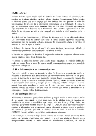 1.3.2 El software
También llamado soporte lógico, capta las órdenes del usuario dadas a un ordenador y las
convierte en tensiones eléctricas mediante señales eléctricas, llegando como dígitos binarios
al hardware puesto que es el lenguaje que este entiende, este esta presente en todas las
funcionalidades del proceso de la información principalmente en el tratamiento de estas, ya
que los ordenadores realizan estas funciones cada vez con mayor intensidad, ocupando un
lugar importante en la Sociedad de la Información, dando cambios significativos en la vida
diaria de las personas no solo a nivel personal sino también a nivel educativo, social y
laboral.
Se calcula que su costo constituye el 80% de las infraestructuras de las telecomunicaciones.
Los componentes base del software son: bases de datos, sistemas operativos, middleware,
herramientas para la ingeniería software, lenguajes de programación, cliente y servidor. El
software se clasifica según su utilidad:
 Software de sistema: Le da al usuario adecuadas interfaces, herramientas, utilidades y
controladores permitiendo el sostenimiento del sistema mundial.
 Software de programación: Permiten al programador desarrollar programas informáticos de
manera práctica a través de sus herramientas
 Software de aplicación: Permite llevar a cabo tareas específicas en cualquier ámbito, las
cuales se pueden llevar a cabo de manera asistida o computarizada, cuenta con un énfasis
especial en los negocios.
1.3.3 Las infraestructuras de telecomunicaciones
Para poder acceder a estas es necesaria la utilización de redes de comunicación donde se
encuentra la información. Las infraestructuras de telecomunicaciones transporta de un punto
a otro la información a través de: transmisión (soporte físico) y conmutación (conecta los
puntos de origen y de destino de forma progresiva), equipos y medios de acceso, permitiendo
la comunicación entre emisor y receptor ya sea oral (voz), simbólica (imágenes) o escrita
(datos). Para poder lograrlo es necesario que el emisor y receptor tengan acceso a internet
mediante una red de acceso y que ellos elijan un software que permita el intercambio de la
información y puedan realizar la interconexión.
1.4 Las tecnologías en redes
Actualmente es manipulada para obtener beneficios y mayor eficacia a bajos costos a través
de un servicio más eficiente y veloz, estas redes se las clasifica según su velocidad de
transferencia de datos y accesibilidad que tengan, que son: LAN y WAN. Existe una
tecnología que permite transferir datos de 10 Mbps a 1 Gbps, los cuales se desocupan cuando
entregan la información, pero si mandamos mucha información al mismo tiempo se producirá
una colisión lo que hará que tardé en enviarse todos los datos, a esta se la denomina
CSMA/CD (Acceso Múltiple con portadora y detección de colisiones).
Otra tecnología es el “Token ring”, el cual consiste en acceder a la red por medio de un
código que necesita el ordenador para acceder a la red, este código es llamado token
(testigo).También tenemos al ATM (Modo de Transferencia Asincrónica), en este la
 