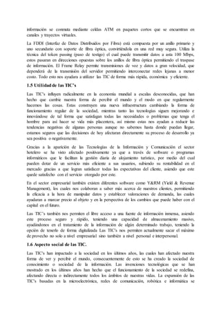 información se conmuta mediante celdas ATM en paquetes cortos que se encuentran en
canales y trayectos virtuales.
La FDDI (Interfaz de Datos Distribuidos por Fibra) está compuesta por un anillo primario y
uno secundario con soporte de fibra óptica, convirtiéndola en una red muy segura. Utiliza la
técnica del token passing (paso de testigo) el cual puede transmitir datos a asta 100 Mbps,
estos pasaran en direcciones opuestas sobre los anillos de fibra óptica permitiendo el traspase
de información. El Frame Relay permite transmisiones de voz y datos a gran velocidad, que
dependerá de la transmisión del servidor permitiendo interconectar redes lejanas a menor
costo. Todo esto nos ayudara a utilizar las TIC de forma más rápida, económica y eficiente.
1.5 Utilidadde las TIC’s
Las TIC's influyen radicalmente en la economía mundial a escalas desconocidas, que han
hecho que cambie nuestra forma de percibir el mundo y el modo en que regularmente
hacemos las cosas. Estas construyen una nueva infraestructura cambiando la forma de
funcionamiento regular de la sociedad, mientras tanto las tecnologías siguen mejorando e
innovándose de tal forma que satisfagan todas las necesidades o problemas que tenga el
hombre para así hacer se vida más placentera, así mismo estas nos ayudan a reducir las
tendencias negativas de algunas personas aunque no sabemos hasta donde puedan llegar,
estamos seguros que las decisiones de hoy afectaran directamente su proceso de desarrollo ya
sea positiva o negativamente.
Gracias a la aparición de las Tecnologías de la Información y Comunicación el sector
hotelero se ha visto afectado positivamente ya que a través de software o programas
informáticos que le facilitan la gestión diaria de alojamiento turístico, por medio del cual
pueden dotar de un servicio más eficiente a sus usuarios, subiendo su rentabilidad en el
mercado gracias a que logran satisfacer todas las expectativas del cliente, asiendo que este
quede satisfecho con el servicio otorgado por este.
En el sector empresarial también existen diferentes software como Y&RM (Yield & Revenue
Management), los cuales nos colaboran a saber más acerca de nuestros clientes, permitiendo
la eficacia a la hora de manipular datos y establecer valoraciones de demanda, las cuales
ayudaran a marcar precio al objeto y en la perspectiva de los cambios que puede haber con el
capital en el futuro.
Las TIC’s también nos permiten el libre acceso a una fuente de información inmensa, asiendo
este proceso seguro y rápido, teniendo una capacidad de almacenamiento masivo,
ayudándonos en el tratamiento de la información de algún determinado trabajo, teniendo la
opción de tenerlo de forma digitalizada Las TIC's nos permiten actualmente sacar el máximo
de provecho no solo a nivel empresarial sino también a nivel personal e interpersonal.
1.6 Aspecto social de las TIC.
Las TIC's han impactado a la sociedad en los últimos años, las cuales han afectado nuestra
forma de ver y percibir el mundo, consecuentemente de esto se ha creado la sociedad de
conocimiento o sociedad de la información. Las invenciones tecnológicas que se han
mostrado en los últimos años han hecho que el funcionamiento de la sociedad se redefina,
afectando directa o indirectamente todos los ámbitos de nuestras vidas. La expansión de las
TIC's basadas en la microelectrónica, redes de comunicación, robótica e informática se
 