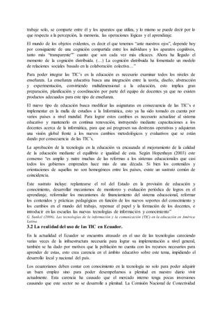 trabaje solo, se comparte entre él y los aparatos que utiliza, y lo mismo se puede decir por lo
que respecta a la percepción, la memoria, las operaciones lógicas y el aprendizaje.
El mundo de los objetos evidentes, es decir el que tenemos “ante nuestros ojos”, depende hoy
por consiguiente de una cognición compartida entre los individuos y los aparatos cognitivos,
tanto más “transparente”” cuanto que son cada vez más eficaces. Ahora ha llegado el
momento de la cognición distribuida. (…) La cognición distribuida ha fomentado un modelo
de relaciones sociales basado en la colaboración colectiva…”
Para poder integrar las TIC’s en la educación es necesario examinar todos los niveles de
enseñanza. La enseñanza educativa busca una integración entre la teoría, diseño, abstracción
y experimentación, convirtiendo multidimensional a la educación, esto implica gran
preparación, planificación y coordinación por parte del equipo de docentes ya que no existen
productos adecuados para este tipo de enseñanza.
El nuevo tipo de educación busca modificar las asignaturas en consecuencia de las TIC’s e
implementar en la malla de estudios a la Informática, esto ya ha sido tomado en cuenta por
varios países a nivel mundial. Para lograr estos cambios es necesario actualizar al sistema
educativo y mantenerlo en continua renovación, instruyendo mediante capacitaciones a los
docentes acerca de la informática, para que así progresen sus destrezas operativas y adquieran
una visión global frente a los nuevos cambios metodológicos y evaluativos que se están
dando por consecuencia de las TIC’s.
La aprobación de la tecnología en la educación va encauzada al mejoramiento de la calidad
de la educación mediante el equilibrio e igualdad de esta. Según Hopenhayn (2003) este
consenso “es amplio y nutre muchas de las reformas a los sistemas educacionales que casi
todos los gobiernos emprenden hace más de una década. Si bien los contenidos y
orientaciones de aquellas no son homogéneos entre los países, existe un sustrato común de
coincidencia.
Este sustrato incluye: replantearse el rol del Estado en la provisión de educación y
conocimiento, desarrollar mecanismos de monitoreo y evaluación periódica de logros en el
aprendizaje, reformular los mecanismos de financiamiento del sistema educacional, reformar
los contenidos y prácticas pedagógicas en función de los nuevos soportes del conocimiento y
los cambios en el mundo del trabajo, repensar el papel y la formación de los docentes, e
introducir en las escuelas las nuevas tecnologías de información y conocimiento”
G. Sunkel (2006), Las tecnologías de la información y la comunicación (TIC) en la educación en América
Latina.
3.2 La realidad del uso de las TIC en Ecuador.
En la actualidad el Ecuador se encuentra atrasado en el uso de las tecnologías careciendo
varias veces de la infraestructura necesaria para lograr su implementación a nivel general,
también se ha dado por motivos que la población no cuenta con los recursos necesarios para
aprender de estas, esto crea carencia en el ámbito educativo sobre este tema, impidiendo el
desarrollo local y nacional del país.
Los ecuatorianos deben contar con conocimiento en la tecnología no solo para poder adquirir
un buen empleo sino para poder desempeñarnos a plenitud en nuestro diario vivir
actualmente. Esta carencia ha causado que el mercado interno tenga pocas inversiones
causando que este sector no se desarrolle a plenitud. La Comisión Nacional de Conectividad
 