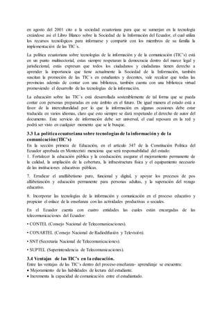en agosto del 2001 cito a la sociedad ecuatoriana para que se sumerjan en la tecnología
creándose así el Libro Blanco sobre la Sociedad de la Información del Ecuador, el cual utiliza
los recursos tecnológicos para informarse y compartir con los miembros de su familia la
implementación de las TIC´s.
La política ecuatoriana sobre tecnologías de la información y de la comunicación (TIC’s) está
en un punto multisectorial, estas siempre respetaran la democracia dentro del marco legal y
jurisdiccional, estás expresan que todos los ciudadanos y ciudadanas tienen derecho a
aprender la importancia que tiene actualmente la Sociedad de la Información, también
suscitan la promoción de las TIC´s en estudiantes y docentes, vale recalcar que todas las
provincias además de contar con una biblioteca, también cuenta con una biblioteca virtual
promoviendo el desarrollo de las tecnologías de la información.
La educación sobre las TIC´s está desarrollada sosteniblemente de tal forma que se pueda
contar con personas preparadas en este ámbito en el futuro. De igual manera el estado está a
favor de la interculturalidad por lo que la información en algunas ocasiones debe estar
traducida en varios idiomas, claro que esto siempre se dará respetando el derecho de autor del
documento. Este servicio de información debe ser universal, el cual reposara en la red y
podrá ser visto en cualquier momento que se le busque.
3.3 La políticaecuatoriana sobre tecnologías de lainformación y de la
comunicación(TIC’s)
En la sección primera de Educación, en el artículo 347 de la Constitución Política del
Ecuador aprobada en Montecristi menciona que será responsabilidad del estado:
1. Fortalecer la educación pública y la coeducación; asegurar el mejoramiento permanente de
la calidad, la ampliación de la cobertura, la infraestructura física y el equipamiento necesario
de las instituciones educativas públicas.
7. Erradicar el analfabetismo puro, funcional y digital, y apoyar los procesos de pos
alfabetización y educación permanente para personas adultas, y la superación del rezago
educativo.
8. Incorporar las tecnologías de la información y comunicación en el proceso educativo y
propiciar el enlace de la enseñanza con las actividades productivas o sociales.
En el Ecuador cuenta con cuatro entidades las cuales están encargadas de las
telecomunicaciones del Ecuador:
• CONTEL (Consejo Nacional de Telecomunicaciones).
• CONARTEL (Consejo Nacional de Radiodifusión y Televisión).
• SNT (Secretaria Nacional de Telecomunicaciones).
• SUPTEL (Superintendencia de Telecomunicaciones).
3.4 Ventajas de las TIC’s en la educación.
Entre las ventajas de las TIC’s dentro del proceso enseñanza- aprendizaje se encuentra:
 Mejoramiento de las habilidades de lectura del estudiante.
 Incrementa la capacidad de comunicación entre el estudiantado.
 