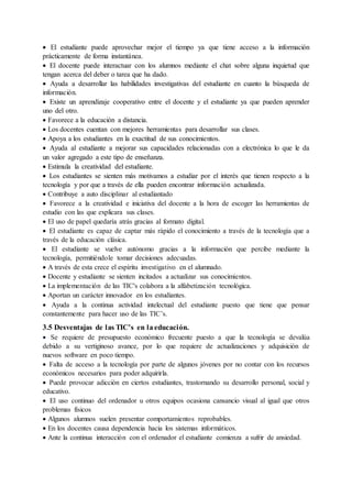  El estudiante puede aprovechar mejor el tiempo ya que tiene acceso a la información
prácticamente de forma instantánea.
 El docente puede interactuar con los alumnos mediante el chat sobre alguna inquietud que
tengan acerca del deber o tarea que ha dado.
 Ayuda a desarrollar las habilidades investigativas del estudiante en cuanto la búsqueda de
información.
 Existe un aprendizaje cooperativo entre el docente y el estudiante ya que pueden aprender
uno del otro.
 Favorece a la educación a distancia.
 Los docentes cuentan con mejores herramientas para desarrollar sus clases.
 Apoya a los estudiantes en la exactitud de sus conocimientos.
 Ayuda al estudiante a mejorar sus capacidades relacionadas con a electrónica lo que le da
un valor agregado a este tipo de enseñanza.
 Estimula la creatividad del estudiante.
 Los estudiantes se sienten más motivamos a estudiar por el interés que tienen respecto a la
tecnología y por que a través de ella pueden encontrar información actualizada.
 Contribuye a auto disciplinar al estudiantado
 Favorece a la creatividad e iniciativa del docente a la hora de escoger las herramientas de
estudio con las que explicara sus clases.
 El uso de papel quedaría atrás gracias al formato digital.
 El estudiante es capaz de captar más rápido el conocimiento a través de la tecnología que a
través de la educación clásica.
 El estudiante se vuelve autónomo gracias a la información que percibe mediante la
tecnología, permitiéndole tomar decisiones adecuadas.
 A través de esta crece el espíritu investigativo en el alumnado.
 Docente y estudiante se sienten incitados a actualizar sus conocimientos.
 La implementación de las TIC's colabora a la alfabetización tecnológica.
 Aportan un carácter innovador en los estudiantes.
 Ayuda a la continua actividad intelectual del estudiante puesto que tiene que pensar
constantemente para hacer uso de las TIC’s.
3.5 Desventajas de las TIC’s en laeducación.
 Se requiere de presupuesto económico frecuente puesto a que la tecnología se devalúa
debido a su vertiginoso avance, por lo que requiere de actualizaciones y adquisición de
nuevos software en poco tiempo.
 Falta de acceso a la tecnología por parte de algunos jóvenes por no contar con los recursos
económicos necesarios para poder adquirirla.
 Puede provocar adicción en ciertos estudiantes, trastornando su desarrollo personal, social y
educativo.
 El uso continuo del ordenador u otros equipos ocasiona cansancio visual al igual que otros
problemas físicos
 Algunos alumnos suelen presentar comportamientos reprobables.
 En los docentes causa dependencia hacia los sistemas informáticos.
 Ante la continua interacción con el ordenador el estudiante comienza a sufrir de ansiedad.
 