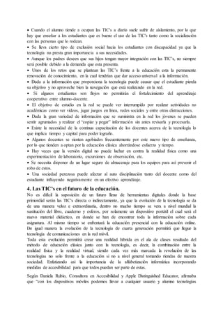  Cuando el alumno tiende a ocupan las TIC's a diario suele sufrir de aislamiento, por lo que
hay que enseñar a los estudiantes que es bueno el uso de las TIC's tanto como la socialización
con las personas que lo rodean.
 Se lleva cierto tipo de exclusión social hacia los estudiantes con discapacidad ya que la
tecnología no presta gran importancia a sus necesidades.
 Aunque los padres deseen que sus hijos tengan mayor integración con las TIC’s, no siempre
será posible debido a la demanda que esta presenta.
 Unos de los retos que se plantean las TIC’s frente a la educación esta la permanente
renovación de conocimiento, en la cual tendrían que dar acceso universal a la información.
 Dada a la información que proporciona la tecnología puede causar que el estudiante pierda
su objetivo y no aproveche bien la navegación que está realizando en la red.
 Si algunos estudiantes son flojos no permitirán el fortalecimiento del aprendizaje
cooperativo entre alumno-docente.
 El objetivo de estudio en la red se puede ver interrumpido por realizar actividades no
académicas como ver videos, jugar juegos en línea, redes sociales y entre otras distracciones.
 Dada la gran variedad de información que se suministra en la red los jóvenes se pueden
sentir agrumados y realizar el “copiar y pegar” información sin antes revisarla y procesarla.
 Existe la necesidad de la continua capacitación de los docentes acerca de la tecnología lo
que implica tiempo y capital para poder lograrlo.
 Algunos docentes se sienten agobiados frecuentemente por este nuevo tipo de enseñanza,
por lo que tienden a optan por la educación clásica ahorrándose esfuerzo y tiempo.
 Hay veces que la versión digital no puede luchar en contra la realidad física como una
experimentación de laboratorio, excursiones de observación, etc.
 Se necesita disponer de un lugar seguro de almacenaje para los equipos para así prevenir el
robo de estos.
 Una sociedad perezosa puede afectar al auto disciplinación tanto del docente como del
estudiante influyendo negativamente en un efectivo aprendizaje.
4. Las TIC’s en el futuro de la educación.
No es difícil la suposición de un futuro lleno de herramientas digitales donde la base
primordial serán las TIC's directa o indirectamente, ya que la evolución de la tecnología se da
de una manera veloz e extraordinaria, dentro no mucho tiempo se vera a nivel mundial la
sustitución del libro, cuaderno y esferos, por solamente un dispositivo portátil el cual será el
nuevo material didáctico, en donde se han de encontrar toda la información sobre cada
asignatura. Al mismo tiempo se enfrentará la educación presencial con la educación online.
De igual manera la evolución de la tecnología de cuarta generación permitirá que llegue la
tecnología de comunicaciones en la red móvil.
Toda esta evolución permitirá crear una realidad híbrida en el ala de clases resultado del
método de educación clásica junto con la tecnología, es decir, la combinación entre la
realidad física y la realidad virtual, siendo cada vez más marcada la revolución de las
tecnologías no solo frente a la educación si no a nivel general tomando riendas de nuestra
sociedad. Enfatizando así la importancia de la alfabetización informática incorporando
medidas de accesibilidad para que todos puedan ser parte de estas.
Según Daniela Rubio, Consultora en Accesibilidad y Apple Distinguished Educator, afirmaba
que “con los dispositivos móviles podemos llevar a cualquier usuario y alumno tecnologías
 