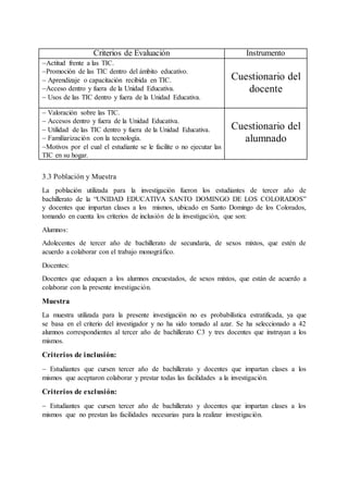 3.3 Población y Muestra
La población utilizada para la investigación fueron los estudiantes de tercer año de
bachillerato de la “UNIDAD EDUCATIVA SANTO DOMINGO DE LOS COLORADOS”
y docentes que impartan clases a los mismos, ubicado en Santo Domingo de los Colorados,
tomando en cuenta los criterios de inclusión de la investigación, que son:
Alumnos:
Adolecentes de tercer año de bachillerato de secundaria, de sexos mixtos, que estén de
acuerdo a colaborar con el trabajo monográfico.
Docentes:
Docentes que eduquen a los alumnos encuestados, de sexos mixtos, que están de acuerdo a
colaborar con la presente investigación.
Muestra
La muestra utilizada para la presente investigación no es probabilística estratificada, ya que
se basa en el criterio del investigador y no ha sido tomado al azar. Se ha seleccionado a 42
alumnos correspondientes al tercer año de bachillerato C3 y tres docentes que instruyan a los
mismos.
Criterios de inclusión:
 Estudiantes que cursen tercer año de bachillerato y docentes que impartan clases a los
mismos que aceptaron colaborar y prestar todas las facilidades a la investigación.
Criterios de exclusión:
 Estudiantes que cursen tercer año de bachillerato y docentes que impartan clases a los
mismos que no prestan las facilidades necesarias para la realizar investigación.
Criterios de Evaluación Instrumento
Actitud frente a las TIC.
Promoción de las TIC dentro del ámbito educativo.
 Aprendizaje o capacitación recibida en TIC.
Acceso dentro y fuera de la Unidad Educativa.
 Usos de las TIC dentro y fuera de la Unidad Educativa.
Cuestionario del
docente
 Valoración sobre las TIC.
 Accesos dentro y fuera de la Unidad Educativa.
 Utilidad de las TIC dentro y fuera de la Unidad Educativa.
 Familiarización con la tecnología.
Motivos por el cual el estudiante se le facilite o no ejecutar las
TIC en su hogar.
Cuestionario del
alumnado
 