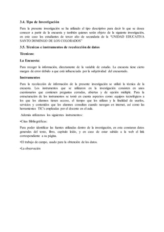 3.4. Tipo de Investigación
Para la presente investigación se ha utilizado el tipo descriptivo para decir lo que se desea
conocer a partir de la encuesta y también quienes serán objeto de la siguiente investigación,
en este caso los estudiantes de tercer año de secundaria de la “UNIDAD EDUCATIVA
SANTO DOMINGO DE LOS COLORADOS”
3.5. Técnicas e instrumentos de recolección de datos
Técnicas:
La Encuesta:
Para recoger la información, directamente de la variable de estudio. La encuesta tiene cierto
margen de error debido a que está influenciada por la subjetividad del encuestado.
Instrumentos
Para la recolección de información de la presente investigación se utilizó la técnica de la
encuesta. Los instrumentos que se utilizaron en la investigación consisten en unos
cuestionarios que contienen preguntas cerradas, abiertas y de opción múltiple. Para la
estructuración de los instrumentos se tomó en cuenta aspectos como: equipos tecnológicos a
los que los alumnos tienen acceso, el tiempo que los utilizan y la finalidad de usarlos,
servicios y contenidos que los alumnos consultan cuando navegan en internet, así como las
herramientas TIC's empleadas por el docente en el aula.
Además utilizamos los siguientes instrumentos:
•Citas Bibliográficas:
Para poder identificar las fuentes utilizadas dentro de la investigación, en esta constaran datos
generales del texto, libro, capítulo leído, y en caso de estar subido a la web el link
correspondiente a su página.
•El trabajo de campo, usado para la obtención de los datos.
•La observación
 