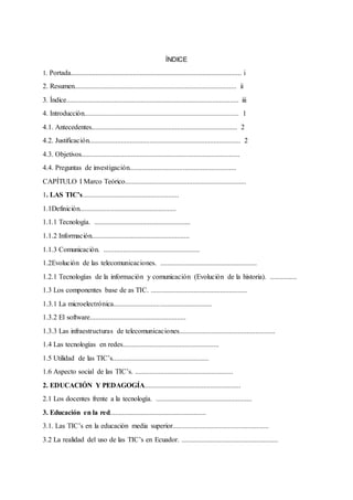 ÍNDICE
1. Portada................................................................................................ i
2. Resumen........................................................................................... ii
3. Índice................................................................................................. iii
4. Introducción....................................................................................... 1
4.1. Antecedentes.................................................................................. 2
4.2. Justificación..................................................................................... 2
4.3. Objetivos.........................................................................................
4.4. Preguntas de investigación............................................................
CAPÍTULO I Marco Teórico....................................................................
1. LAS TIC’s......................................................
1.1Definición......................................................
1.1.1 Tecnología. ......................................................
1.1.2 Información.......................................................
1.1.3 Comunicación. ......................................................
1.2Evolución de las telecomunicaciones. ......................................................
1.2.1 Tecnologías de la información y comunicación (Evolución de la historia). ...............
1.3 Los componentes base de as TIC. ......................................................
1.3.1 La microelectrónica.......................................................
1.3.2 El software......................................................
1.3.3 Las infraestructuras de telecomunicaciones......................................................
1.4 Las tecnologías en redes......................................................
1.5 Utilidad de las TIC’s......................................................
1.6 Aspecto social de las TIC’s. .......................................................
2. EDUCACIÓN Y PEDAGOGÍA......................................................
2.1 Los docentes frente a la tecnología. ......................................................
3. Educación en la red......................................................
3.1. Las TIC’s en la educación media superior......................................................
3.2 La realidad del uso de las TIC’s en Ecuador. ......................................................
 
