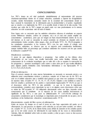 CONCLUSIONES
Las TIC's tienen un rol vital ayudando indudablemente al mejoramiento del proceso
enseñanza-aprendizaje dentro de el campo educativo, ayudando a superar las desigualdades
sociales, siendo herramientas esenciales dentro de la sociedad del conocimiento donde se
hace esencial la transmisión de la información para la productividad y el poder, requiriendo
que se enseñe y se implemente las TIC's si es posible desde el inicio de la vida escolar. Vale
recalcar que cada día la TIC's juegan un papel cada vez mas predominante en la sistema
educativo no solo ecuatoriana sino de todo el mundo.
Para lograr esto es necesario que las unidades educativas ofrezcan al estudiante un espacio
(como bibliotecas virtuales, centros de computo, etc.) en el cual este pueda ampliar sus
conocimientos académicos, para que así tengan un buen desenvolvimiento dentro de la era
del internet, en la cual se encuentra la actual sociedad; no obstante no dejando atrás el
entretenimiento (redes sociales, video juegos, chat, etc.)(Cuadro Nº21, 26, 28).Al preguntar a
los estudiantes encuestados si los recursos TIC's con los que cuenta el colegio eran
considerados suficientes, se observo que en su mayoría eran considerados insuficientes,
aunque también hubo un porcentaje que considero suficientes los recursos con los que cuenta
la institución (cuadroNº15).
Insuficiencia económica:
A pesar de que algunos dispositivos y programas han sufrido en los últimos años
depreciación en sus costos, aun resulta inaccesible para varias familias. Además, por
consecuencia de la evolución tecnológica que se sufre día a día se requiere la renovación de
los programas y aparatos tecnológicos cada cuatro o cinco años por lo que resulta dificultoso
para algunos padres brindarles estas herramientas informáticas a sus hijos(cuadro Nº 5,
6,7,11.19,21,24,25,26,28).
Falta de información:
Para el correcto manejo de estas nuevas herramientas es necesario es necesario previo a su
utilización tener conocimientos teóricos y prácticos, asiendo así el buen uso de las TIC's no
solo en el ámbito educativo sino a también nivel general ya que estas nos ayudaran a lo largo
de nuestras vidas. (Cuadro Nº 13, 14, 16, 17, 24, 25,26). Adjunto a esto también se suma el
nivel de estudios y profesión de los padres o representante legal,(cuadro Nº 30,31) ya que si
el desconoce sobre las TIC's lo más probable es que no le tome la importancia
correspondiente, considere poco importante su uso o en algunos casos desconozca sobre que
se tratan las TIC's,(cuadro Nº 19) influyendo directamente sobre sus hijos, trayendo como
consecuencia que el estudiante en la mayoría de los casos también desconozcan el
significado de las TIC's, o aun peor su utilidad(cuadro Nº 3,4,9,10).Sin embargo los
encuestados consideraron que la tecnología es importante para el desarrollo de un país y de la
enseñanza en las Instituciones educativas ecuatorianas(cuadro Nº 4)
Inconvenientes a partir del libre acceso a la información:
Existe un exceso de tiempo en el cual el joven no esta bajo supervisión del padre en el
ciberespacio, lo cual provoca en algunos casos adicción ya sea por redes sociales, ver videos,
etc. (cuadro Nº 22, 23,29), de la misma forma causa déficit de atención en los estudios puesto
que en la red existe exceso de información la cual muchas de las veces es intrascendente.
Además, falta de intimidad sobre todo en redes sociales y chat ya que a veces se dan accesos
no autorizados.
 