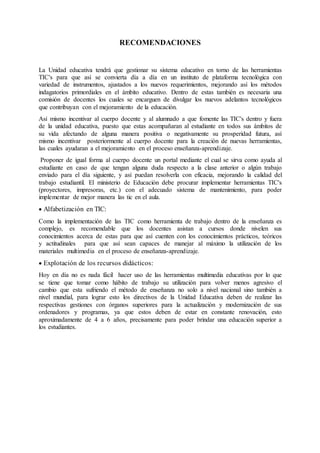 RECOMENDACIONES
La Unidad educativa tendrá que gestionar su sistema educativo en torno de las herramientas
TIC's para que así se convierta día a día en un instituto de plataforma tecnológica con
variedad de instrumentos, ajustados a los nuevos requerimientos, mejorando así los métodos
indagatorios primordiales en el ámbito educativo. Dentro de estas también es necesaria una
comisión de docentes los cuales se encarguen de divulgar los nuevos adelantos tecnológicos
que contribuyan con el mejoramiento de la educación.
Así mismo incentivar al cuerpo docente y al alumnado a que fomente las TIC's dentro y fuera
de la unidad educativa, puesto que estas acompañaran al estudiante en todos sus ámbitos de
su vida afectando de alguna manera positiva o negativamente su prosperidad futura, así
mismo incentivar posteriormente al cuerpo docente para la creación de nuevas herramientas,
las cuales ayudaran a el mejoramiento en el proceso enseñanza-aprendizaje.
Proponer de igual forma al cuerpo docente un portal mediante el cual se sirva como ayuda al
estudiante en caso de que tengan alguna duda respecto a la clase anterior o algún trabajo
enviado para el día siguiente, y así puedan resolverla con eficacia, mejorando la calidad del
trabajo estudiantil. El ministerio de Educación debe procurar implementar herramientas TIC's
(proyectores, impresoras, etc.) con el adecuado sistema de mantenimiento, para poder
implementar de mejor manera las tic en el aula.
 Alfabetización en TIC:
Como la implementación de las TIC como herramienta de trabajo dentro de la enseñanza es
complejo, es recomendable que los docentes asistan a cursos donde nivelen sus
conocimientos acerca de estas para que así cuenten con los conocimientos prácticos, teóricos
y actitudinales para que así sean capaces de manejar al máximo la utilización de los
materiales multimedia en el proceso de enseñanza-aprendizaje.
 Explotación de los recursos didácticos:
Hoy en día no es nada fácil hacer uso de las herramientas multimedia educativas por lo que
se tiene que tomar como hábito de trabajo su utilización para volver menos agresivo el
cambio que esta sufriendo el método de enseñanza no solo a nivel nacional sino también a
nivel mundial, para lograr esto los directivos de la Unidad Educativa deben de realizar las
respectivas gestiones con órganos superiores para la actualización y modernización de sus
ordenadores y programas, ya que estos deben de estar en constante renovación, esto
aproximadamente de 4 a 6 años, precisamente para poder brindar una educación superior a
los estudiantes.
 