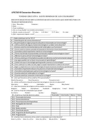 ANEXO ll Encuestas-Docentes
“UNIDAD EDUCATIVA SANTO DOMINGO DE LOS COLORADOS”
DOCENTE:SOLICITO SE SIRVA CONTESTAR ESTA ENCUESTA QUE SERVIRÁ PARA UN
TRABAJO MONOGRÁFICO.
1.-Sexo: Masculino Femenino
2.-Edad:______.
3.-Título académico:__________________________________.
4.-Año en el que finalizó sus estudios universitarios:________________.
5.-¿Desde cuando es docente? 0-5 años 6-10 años 11-15 años 16 o más
6.-¿Qué asignatura(s)imparte usted?____________________.
Si No
7.- ¿Sabe ustedque sonlas TIC’s?
8.- ¿Usteddispone de correoelectrónico?
9.- ¿Ha participadoenalgúnproyectoeducativorelacionadoconlatecnología?
10.- ¿Utilizaustedlade alguna maneratecnologíaen sulabor comodocente?
11.- ¿Conoce ustedloselementosbásicosdel ordenadorysusfunciones?
12.- ¿Conoce usted los sistemas avanzados de búsqueda de informaciónenbases documentales?
13.- ¿Consideraustedimportante invertirenlatecnología?
14.- ¿Tiene oha tenidoinconvenientesala horade emplearlatecnologíaenclase?
15.- ¿Merece la penautilizarlatecnología enclase?
16.- ¿Piensaustedque el Smartphone puede considerarseunaherramientade trabajo?
17.- ¿Las apps pueden serunbuenrecursopara el aprendizaje?
18.- ¿Usted cree que la tecnologíaaportagrandesavancesa la tecnología?
19.- ¿Cree usted que las redes sociales juegan un papel importante en la educación actual?
20.- ¿Según su experiencia en el aula la tecnología enriquece el proceso enseñanza-aprendizaje?
21.- ¿Consideraimportante educaralosjóvenesatravésde latecnología?
22.- ¿Consideraustedaptopara aplicarlatecnologíaenel aula?
23.- ¿Cuentaustedcon ordenadorensuhogar?
24.- ¿Cuentaustedcon conexiónainternetensuhogar?
25.- ¿Con qué frecuencia utiliza usted las TIC's paraenseñar?
Mucha frecuencia Poca frecuencia Frecuencia nula
26.- ¿Cómo calificaríala situación actual dela tecnología en relación a la educación?
Muy mala Malo Intermedia Buena Muy bueno
27.- ¿Qué herramientas tecnológicas utilizausted en sus clases?
Ninguna Tablet Smartphone Facebook Google plus E-mail Otro(s)
28.- ¿Cuál es el tipo de computadora que posee?
Escritorio Portátil Las dos Ninguna
30.- ¿Cuántas horas semanales utiliza usted la computadora para labordocente?
Entre 1 y 10 hs Entre 11 y 15 hs Entre 16 y 30 hs Más de 30 hs Ninguna
29.-¿Cuál essu nivel de dominiosobre: Avanzado Intermedio Básico Nulo
29.1- Procesadorde textos
29.2- Correoelectrónico
29.3- Presentacionesde diapositivas
29.4- Navegadorde internet
29.5- Chat
29.6- Redessociales
29.7- Planillade cálculo
29.8- Programasde diseñográfico
29.9- Programación
 